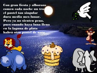 Con gran fiesta y alborozo
comen cada noche un trozo,
el pastel tan singular
dura medio mes lunar.
Pero ya no sienten pena,
pues cuando haya luna llena
en la laguna de plata
habrá otro pastel de nata.
 