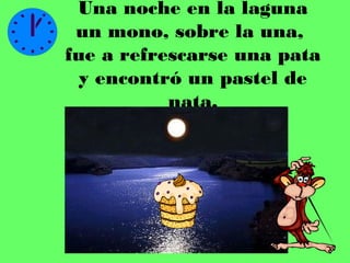 Una noche en la laguna
 un mono, sobre la una,
fue a refrescarse una pata
  y encontró un pastel de
           nata.
 