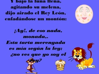 Y bajo la luna llena,
   agitando su melena,
dijo airado el Rey León,
enfadándose un montón:
             
    ¡Ay!, de eso nada,
        monada,.
 Esta tarta merengada
  es mía según la ley;
   ¿no ves que yo soy el
          rey?
 