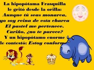 La hipopótama Frasquilla
    le gritó desde la orilla:
 Aunque tú seas monarca,
yo soy reina de esta charca
   El pastel me pertenece.
   Cariño, ¿no te parece?
  Y un hipopótamo enorme
le contestó: Estoy conforme.
 