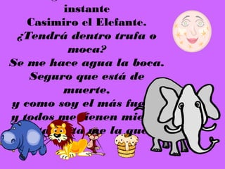 instante
    Casimiro el Elefante.
  ¿Tendrá dentro trufa o
           moca?
Se me hace agua la boca.
    Seguro que está de
          muerte,
 y como soy el más fuerte
 y todos me tienen miedo,
yo esta tarta me la quedo.
 