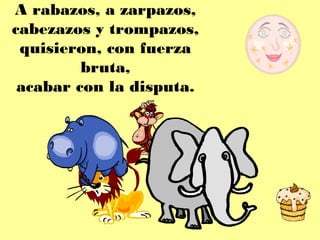 A rabazos, a zarpazos,
cabezazos y trompazos,
 quisieron, con fuerza
         bruta,
 acabar con la disputa.
 