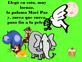 Llegó en esto, muy
       locuaz,
la paloma Mari Paz
 y, zurea que zurea,
 puso fin a la pelea.
 