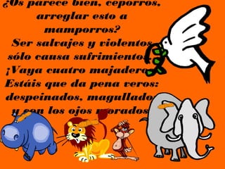 ¿Os parece bien, ceporros,
      arreglar esto a
       mamporros?
  Ser salvajes y violentos
 sólo causa sufrimientos.
 ¡Vaya cuatro majaderos!
Estáis que da pena veros:
despeinados, magullados
  y con los ojos morados.
 