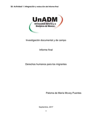 S8. Actividad 1: Integración y redacción del informe final
1
Investigación documental y de campo
Informe final
Derechos humanos para los migrantes
Paloma de María Mcvey Puentes
Septiembre, 2017
 