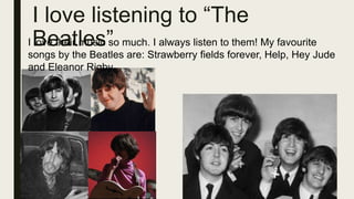 I love listening to “The
Beatles”
I love their music so much. I always listen to them! My favourite
songs by the Beatles are: Strawberry fields forever, Help, Hey Jude
and Eleanor Rigby.
 