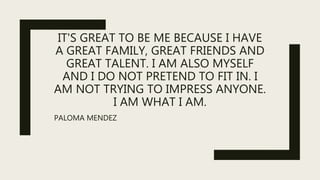 IT'S GREAT TO BE ME BECAUSE I HAVE
A GREAT FAMILY, GREAT FRIENDS AND
GREAT TALENT. I AM ALSO MYSELF
AND I DO NOT PRETEND TO FIT IN. I
AM NOT TRYING TO IMPRESS ANYONE.
I AM WHAT I AM.
PALOMA MENDEZ
 