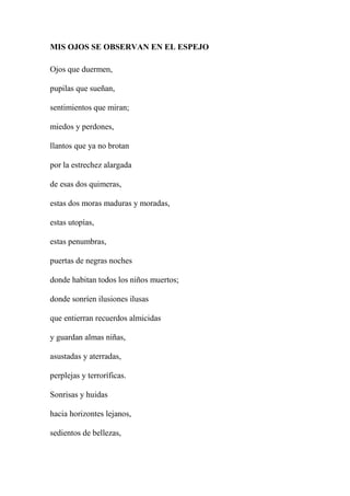 MIS OJOS SE OBSERVAN EN EL ESPEJO
Ojos que duermen,
pupilas que sueñan,
sentimientos que miran;
miedos y perdones,
llantos que ya no brotan
por la estrechez alargada
de esas dos quimeras,
estas dos moras maduras y moradas,
estas utopías,
estas penumbras,
puertas de negras noches
donde habitan todos los niños muertos;
donde sonríen ilusiones ilusas
que entierran recuerdos almicidas
y guardan almas niñas,
asustadas y aterradas,
perplejas y terroríficas.
Sonrisas y huidas
hacia horizontes lejanos,
sedientos de bellezas,
 