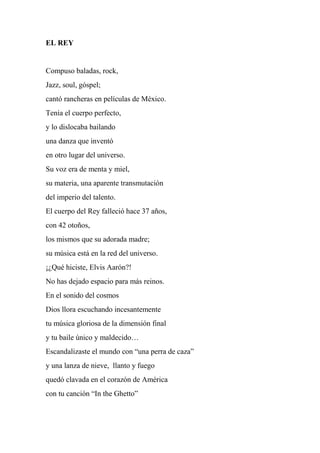 EL REY
Compuso baladas, rock,
Jazz, soul, góspel;
cantó rancheras en películas de México.
Tenía el cuerpo perfecto,
y lo dislocaba bailando
una danza que inventó
en otro lugar del universo.
Su voz era de menta y miel,
su materia, una aparente transmutación
del imperio del talento.
El cuerpo del Rey falleció hace 37 años,
con 42 otoños,
los mismos que su adorada madre;
su música está en la red del universo.
¡¿Qué hiciste, Elvis Aarón?!
No has dejado espacio para más reinos.
En el sonido del cosmos
Dios llora escuchando incesantemente
tu música gloriosa de la dimensión final
y tu baile único y maldecido…
Escandalizaste el mundo con “una perra de caza”
y una lanza de nieve, llanto y fuego
quedó clavada en el corazón de América
con tu canción “In the Ghetto”
 