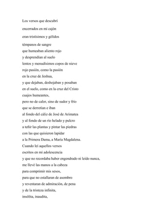 Los versos que descubrí
encerrados en mi cajón
eran tristísimos y gélidos
témpanos de sangre
que humeaban aliento rojo
y desprendían al suelo
lentos y menudísimos copos de nieve
rojo pasión, como la pasión
en la cruz de Jeshua,
y que dejaban, deshojaban y posaban
en el suelo, como en la cruz del Cristo
cuajos humeantes,
pero no de calor, sino de sudor y frío
que se derretían e iban
al fondo del cáliz de José de Arimatea
y al fondo de un río helado y pulcro
a teñir las plantas y pintar las piedras
con las que quisieron lapidar
a la Primera Dama, a María Magdalena.
Cuando leí aquellos versos
escritos en mi adolescencia
y que no recordaba haber engendrado ni leído nunca,
me llevé las manos a la cabeza
para comprimir mis sesos,
para que no estallaran de asombro
y reventaran de admiración, de pena
y de la tristeza infinita,
insólita, inaudita,
 