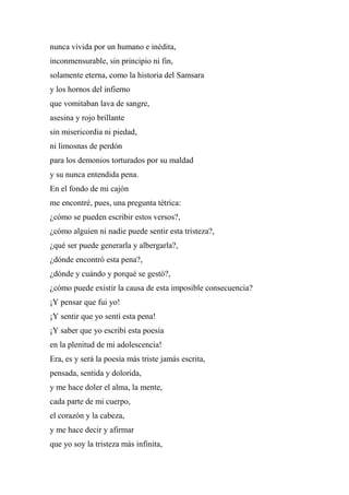 nunca vivida por un humano e inédita,
inconmensurable, sin principio ni fin,
solamente eterna, como la historia del Samsara
y los hornos del infierno
que vomitaban lava de sangre,
asesina y rojo brillante
sin misericordia ni piedad,
ni limosnas de perdón
para los demonios torturados por su maldad
y su nunca entendida pena.
En el fondo de mi cajón
me encontré, pues, una pregunta tétrica:
¿cómo se pueden escribir estos versos?,
¿cómo alguien ni nadie puede sentir esta tristeza?,
¿qué ser puede generarla y albergarla?,
¿dónde encontró esta pena?,
¿dónde y cuándo y porqué se gestó?,
¿cómo puede existir la causa de esta imposible consecuencia?
¡Y pensar que fui yo!
¡Y sentir que yo sentí esta pena!
¡Y saber que yo escribí esta poesía
en la plenitud de mi adolescencia!
Era, es y será la poesía más triste jamás escrita,
pensada, sentida y dolorida,
y me hace doler el alma, la mente,
cada parte de mi cuerpo,
el corazón y la cabeza,
y me hace decir y afirmar
que yo soy la tristeza más infinita,
 