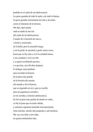 perdida en el cajón de mi adolescencia.
La quise guardar de todo lo malo y de todo lo bueno,
la quise guardar eternamente de todo y de todos,
como el diamante de la tristeza.
Me dije, aquí queda,
nada ni nadie la moverá
del cajón de mi adolescencia.
Cuando fui a buscarla de nuevo,
a leerla y acariciarla,
no la hallé, pero la encontré luego,
y así la perdí, la encontré y perdí varias veces,
hasta que se fue sola a vivir la soledad eterna,
y me condenó a vivir sin ella
y a seguir escribiendo poesías,
y a que hoy, casi 40 años después,
le dedique estas palabras
para recordar la historia
de la pena más grande
de la historia del mundo,
del mundo y de la historia,
que se engendró en mí y que yo escribí,
para mi gigantesco asombro,
en mi extraña y siniestra adolescencia.
Se fue la pena más grande de donde no cabía,
se fue la pena que no tenía cabida,
y entonces siguieron entrando incesantemente
otras muchas, mucho más pequeñas y advenedizas.
Me voy con ellas a otro lado,
no quiero molestarles más,
 