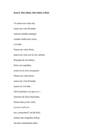 HACE MUCHOS, MUCHOS AÑOS
Ya nunca me verás reír,
nunca me viste llorando;
sonrisas tímidas amargas
cuando estaba muy cerca,
a tu lado.
Nunca me verás llorar,
nunca me viste con la risa valiente
fluyendo de mis labios,
lloré a tus espaldas,
como en un circo un payaso.
Nunca me verás llorar,
nunca me viste llorando,
nunca reí a tu lado,
sólo la primera vez que te vi…
ilusiones de iluso ilusionado.
Nunca más ya me verás,
yo no te veré a ti;
nos ¿conocimos? un día feliz,
éramos dos chiquillos bobos;
fue hace muchísimos años.
 