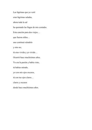 Las lágrimas que yo vertí
eran lágrimas saladas,
ahora toda la sal
ha quemado las llagas de mis costados.
Esta canción para dos viejos…
que fueron niños…
uno continuó siéndolo
y otro no;
tú eras vivida y yo vívido…
Ocurrió hace muchísimos años.
Yo era la pasión y había visto,
tú habías mirado,
yo con mis ojos oscuros,
tú con tus ojos claros…
claros y oscuros
desde hace muchísimos años.
 
