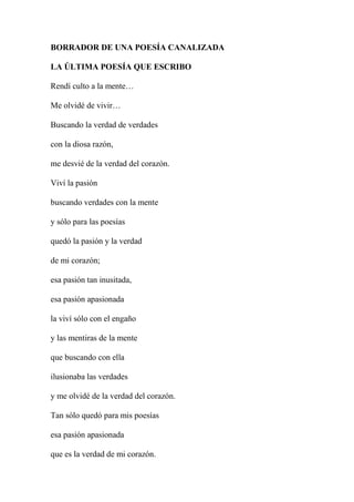 BORRADOR DE UNA POESÍA CANALIZADA
LA ÚLTIMA POESÍA QUE ESCRIBO
Rendí culto a la mente…
Me olvidé de vivir…
Buscando la verdad de verdades
con la diosa razón,
me desvié de la verdad del corazón.
Viví la pasión
buscando verdades con la mente
y sólo para las poesías
quedó la pasión y la verdad
de mi corazón;
esa pasión tan inusitada,
esa pasión apasionada
la viví sólo con el engaño
y las mentiras de la mente
que buscando con ella
ilusionaba las verdades
y me olvidé de la verdad del corazón.
Tan sólo quedó para mis poesías
esa pasión apasionada
que es la verdad de mi corazón.
 