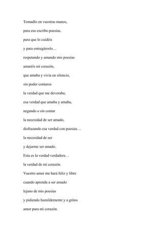 Tomadlo en vuestras manos,
para eso escribo poesías,
para que lo cuidéis
y para entregároslo…
respetando y amando mis poesías
amaréis mi corazón,
que amaba y vivía en silencio,
sin poder contaros
la verdad que me devoraba;
esa verdad que amaba y amaba,
negando o sin contar
la necesidad de ser amado,
disfrazando esa verdad con poesías…
la necesidad de ser
y dejarme ser amado.
Esta es la verdad verdadera…
la verdad de mi corazón.
Vuestro amor me hará feliz y libre
cuando aprenda a ser amado
lejano de mis poesías
y pidiendo humildemente y a gritos
amor para mi corazón.
 