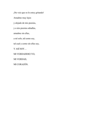 ¡No veis que os lo estoy gritando!
Amadme muy lejos
y alejado de mis poesías,
y a mis poesías odiadlas,
amadme sin ellas,
a mí solo, tal como soy,
tal cual y como sin ellas soy,
Y ASÍ SOY…
MI VERDADERO YO,
MI VERDAD,
MI CORAZÓN.
 