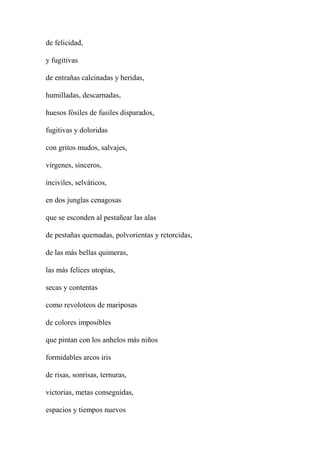 de felicidad,
y fugitivas
de entrañas calcinadas y heridas,
humilladas, descarnadas,
huesos fósiles de fusiles disparados,
fugitivas y doloridas
con gritos mudos, salvajes,
vírgenes, sinceros,
inciviles, selváticos,
en dos junglas cenagosas
que se esconden al pestañear las alas
de pestañas quemadas, polvorientas y retorcidas,
de las más bellas quimeras,
las más felices utopías,
secas y contentas
como revoloteos de mariposas
de colores imposibles
que pintan con los anhelos más niños
formidables arcos iris
de risas, sonrisas, ternuras,
victorias, metas conseguidas,
espacios y tiempos nuevos
 