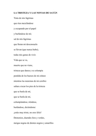 LA TRISTEZA Y LAS NOVIAS DE SATÁN
Tinta de mis lágrimas
que ríen mezclándose
y escapando por el papel
y burlándose de mí;
sal de mis lágrimas
que lloran mi desconsuelo
se llevan (que nunca hubo),
todas mis ganas de vivir.
Vida que se va,
muerte que no viene,
tristeza que danza y se columpia
pendida de los huesos de mi cráneo
mientras las neuronas de mi cerebro
saltan a tocar los pies de la tristeza
que se burla de mí,
que se burla de mí,
columpiándose, riéndose,
burlándose, diciéndome:
¡estás muy triste, no eres feliz!
Demonios, duendes feos y verdes,
meigas negras de dientes negros y amarillos
 