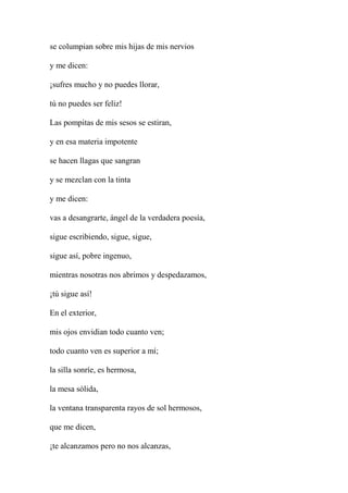 se columpian sobre mis hijas de mis nervios
y me dicen:
¡sufres mucho y no puedes llorar,
tú no puedes ser feliz!
Las pompitas de mis sesos se estiran,
y en esa materia impotente
se hacen llagas que sangran
y se mezclan con la tinta
y me dicen:
vas a desangrarte, ángel de la verdadera poesía,
sigue escribiendo, sigue, sigue,
sigue así, pobre ingenuo,
mientras nosotras nos abrimos y despedazamos,
¡tú sigue así!
En el exterior,
mis ojos envidian todo cuanto ven;
todo cuanto ven es superior a mí;
la silla sonríe, es hermosa,
la mesa sólida,
la ventana transparenta rayos de sol hermosos,
que me dicen,
¡te alcanzamos pero no nos alcanzas,
 
