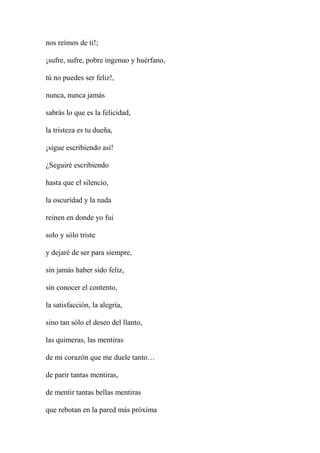 nos reímos de ti!;
¡sufre, sufre, pobre ingenuo y huérfano,
tú no puedes ser feliz!,
nunca, nunca jamás
sabrás lo que es la felicidad,
la tristeza es tu dueña,
¡sigue escribiendo así!
¿Seguiré escribiendo
hasta que el silencio,
la oscuridad y la nada
reinen en donde yo fui
solo y sólo triste
y dejaré de ser para siempre,
sin jamás haber sido feliz,
sin conocer el contento,
la satisfacción, la alegría,
sino tan sólo el deseo del llanto,
las quimeras, las mentiras
de mi corazón que me duele tanto…
de parir tantas mentiras,
de mentir tantas bellas mentiras
que rebotan en la pared más próxima
 