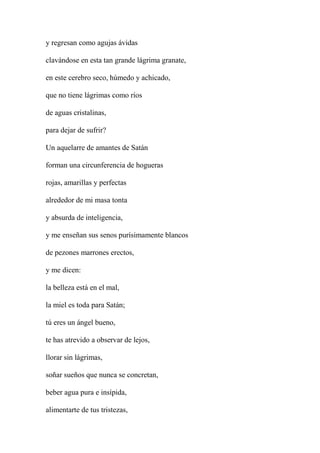 y regresan como agujas ávidas
clavándose en esta tan grande lágrima granate,
en este cerebro seco, húmedo y achicado,
que no tiene lágrimas como ríos
de aguas cristalinas,
para dejar de sufrir?
Un aquelarre de amantes de Satán
forman una circunferencia de hogueras
rojas, amarillas y perfectas
alrededor de mi masa tonta
y absurda de inteligencia,
y me enseñan sus senos purísimamente blancos
de pezones marrones erectos,
y me dicen:
la belleza está en el mal,
la miel es toda para Satán;
tú eres un ángel bueno,
te has atrevido a observar de lejos,
llorar sin lágrimas,
soñar sueños que nunca se concretan,
beber agua pura e insípida,
alimentarte de tus tristezas,
 
