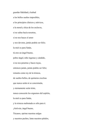 guardar fidelidad y lealtad
a los bellos sueños imposibles,
a los principios clásicos y atávicos,
a la moral y ética de los esclavos,
si no saltas hacia nosotras,
si no nos haces el amor
y nos devoras, jamás podrás ser feliz;
la miel es para Satán,
tú eres un ángel bueno,
pobre ángel, niño ingenuo y cándido,
si no nos penetras y haces tuyas,
entonces jamás, jamás podrás ser feliz;
reinarás como rey de la tristeza,
de sueños bellos, de quimeras excelsas
que nunca serán ni se concretarán,
y eternamente serás triste,
nunca conocerás los orgasmos del espíritu,
la miel es para Satán,
y la tristeza maltratada es sólo para ti.
¡Atrévete, ángel bueno,
Tócanos, oprime nuestras nalgas
y nuestros pechos, lame nuestros pétalos,
 