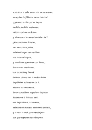 sorbe toda la leche a mares de nuestros senos,
saca gritos de júbilo de nuestro interior!,
¡¿ya no recuerdas que los ángeles
también, también tenéis sexo;
quieres reprimir tus deseos
y alimentar tu horrorosa insatisfacción?!
¡Ven, encáranos de frente,
una a una, todas juntas,
enlaza tu lengua en torbellinos
con nuestras lenguas,
y humíllanos y poséenos con fuerza,
lentamente, recreándote,
con excitación y frenesí;
ámanos, cómete toda la miel de Satán,
ángel bobo, no huiremos de ti,
nosotras no concebimos,
lo que concebimos es preñarte de placer,
hacer nacer la felicidad en ti,
ven ángel blanco, te deseamos,
mézclate con nosotras en nuestras entrañas,
y tú serás la miel, y nosotras la jalea
con que ungiremos tu divino pene,
 