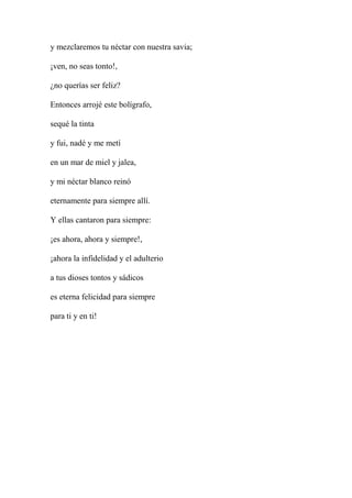 y mezclaremos tu néctar con nuestra savia;
¡ven, no seas tonto!,
¿no querías ser feliz?
Entonces arrojé este bolígrafo,
sequé la tinta
y fui, nadé y me metí
en un mar de miel y jalea,
y mi néctar blanco reinó
eternamente para siempre allí.
Y ellas cantaron para siempre:
¡es ahora, ahora y siempre!,
¡ahora la infidelidad y el adulterio
a tus dioses tontos y sádicos
es eterna felicidad para siempre
para ti y en ti!
 