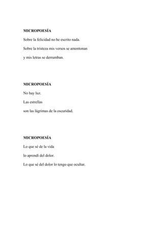 MICROPOESÍA
Sobre la felicidad no he escrito nada.
Sobre la tristeza mis versos se amontonan
y mis letras se derrumban.
MICROPOESÍA
No hay luz.
Las estrellas
son las lágrimas de la oscuridad.
MICROPOESÍA
Lo que sé de la vida
lo aprendí del dolor.
Lo que sé del dolor lo tengo que ocultar.
 