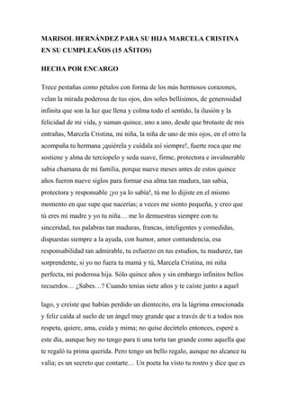 MARISOL HERNÁNDEZ PARA SU HIJA MARCELA CRISTINA
EN SU CUMPLEAÑOS (15 AÑITOS)
HECHA POR ENCARGO
Trece pestañas como pétalos con forma de los más hermosos corazones,
velan la mirada poderosa de tus ojos, dos soles bellísimos, de generosidad
infinita que son la luz que llena y colma todo el sentido, la ilusión y la
felicidad de mi vida, y suman quince, uno a uno, desde que brotaste de mis
entrañas, Marcela Cristina, mi niña, la niña de uno de mis ojos, en el otro la
acompaña tu hermana ¡quiérela y cuídala así siempre!, fuerte roca que me
sostiene y alma de terciopelo y seda suave, firme, protectora e invulnerable
sabia chamana de mi familia, porque nueve meses antes de estos quince
años fueron nueve siglos para formar esa alma tan madura, tan sabia,
protectora y responsable ¡yo ya lo sabía!, tú me lo dijiste en el mismo
momento en que supe que nacerías; a veces me siento pequeña, y creo que
tú eres mi madre y yo tu niña… me lo demuestras siempre con tu
sinceridad, tus palabras tan maduras, francas, inteligentes y comedidas,
dispuestas siempre a la ayuda, con humor, amor contundencia, esa
responsabilidad tan admirable, tu esfuerzo en tus estudios, tu madurez, tan
sorprendente, si yo no fuera tu mamá y tú, Marcela Cristina, mi niña
perfecta, mi poderosa hija. Sólo quince años y sin embargo infinitos bellos
recuerdos… ¿Sabes…? Cuando tenías siete años y te caíste junto a aquel
lago, y creíste que habías perdido un dientecito, era la lágrima emocionada
y feliz caída al suelo de un ángel muy grande que a través de ti a todos nos
respeta, quiere, ama, cuida y mima; no quise decírtelo entonces, esperé a
este día, aunque hoy no tengo para ti una torta tan grande como aquella que
te regaló tu prima querida. Pero tengo un bello regalo, aunque no alcance tu
valía; es un secreto que contarte… Un poeta ha visto tu rostro y dice que es
 