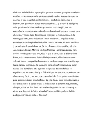 el de una hada bellísima, que te pide que seas su musa, que quiere escribirte
muchos versos, aunque sabe que nunca podrá escribir una poesía capaz de
decir de ti toda la verdad que le inspiras… esa belleza desmedida e
inefable, tan grande que nunca podrá describirla… y eso que él ni siquiera
sabe que de verdad eres una hada y chamana en el colegio, con tus
compañeros, conmigo , con tu familia, en la cocina de preparar comida para
el cuerpo, y magia llena de amor para conseguir la felicidad mía, de tu
mamá ¡qué tanto, tanto te admira! Tantos recuerdos… algunos tristes…
cuando estuviste hospitalizada de niña, cuando hace dos años me auxiliaste
y me salvaste de aquel dolor tan fuerte y lo convertiste en vida y alegría.
Así, un poquito eres, Marcela Cristina Martínez Hernández, porque para
decirte todo lo grande que eres, todo lo que tú vales, todo el bien que me
haces, todo cuanto te amo, la felicidad que me das, el inconmensurable
valor de tu ser… no podría abarcarlo con palabras aunque nuestra vida aquí
fuese eterna e infinita, no ha lugar, ¡no tiene cabida! Encantada de haber
nacido sólo por tenerte a ti, hija mía, incapaz de describirte todo lo
orgullosa que me siento de ti y la felicidad que me procuras, te pido que me
abraces muy fuerte y me des otro beso más el día de tu quince cumpleaños,
para que nunca jamás nos olvidemos de este día, de tanto como te quiero, y
que ese querer es el deseo de que la felicidad en tu corazón, hoy, mañana,
siempre, todos los días de tu vida sea la más grande de toda la tierra y el
cielo, sencillamente infinita, Marcela Cristina, mi hija perfecta, la hija
perfecta, mi vida, mi niña… ¡hija mía!
 