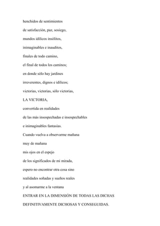 henchidos de sentimientos
de satisfacción, paz, sosiego,
mundos idílicos insólitos,
inimaginables e inauditos,
finales de todo camino,
el final de todos los caminos;
en donde sólo hay jardines
irreverentes, dignos e idílicos;
victorias, victorias, sólo victorias,
LA VICTORIA,
convertida en realidades
de las más insospechadas e insospechables
e inimaginables fantasías.
Cuando vuelva a observarme mañana
muy de mañana
mis ojos en el espejo
de los significados de mi mirada,
espero no encontrar otra cosa sino
realidades soñadas y sueños reales
y al asomarme a la ventana
ENTRAR EN LA DIMENSIÓN DE TODAS LAS DICHAS
DEFINITIVAMENTE DICHOSAS Y CONSEGUIDAS.
 