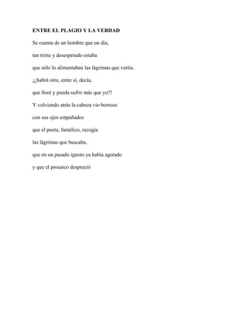 ENTRE EL PLAGIO Y LA VERDAD
Se cuenta de un hombre que un día,
tan triste y desesperado estaba
que sólo lo alimentaban las lágrimas que vertía.
¡¿habrá otro, entre sí, decía,
que lloré y pueda sufrir más que yo?!
Y volviendo atrás la cabeza vio borroso
con sus ojos empañados
que el poeta, famélico, recogía
las lágrimas que buscaba,
que en un pasado ignoto ya había agotado
y que el prosaico despreció
 