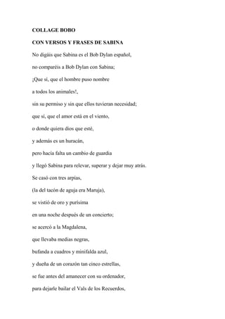 COLLAGE BOBO
CON VERSOS Y FRASES DE SABINA
No digáis que Sabina es el Bob Dylan español,
no comparéis a Bob Dylan con Sabina;
¡Que sí, que el hombre puso nombre
a todos los animales!,
sin su permiso y sin que ellos tuvieran necesidad;
que sí, que el amor está en el viento,
o donde quiera dios que esté,
y además es un huracán,
pero hacía falta un cambio de guardia
y llegó Sabina para relevar, superar y dejar muy atrás.
Se casó con tres arpías,
(la del tacón de aguja era Maruja),
se vistió de oro y purísima
en una noche después de un concierto;
se acercó a la Magdalena,
que llevaba medias negras,
bufanda a cuadros y minifalda azul,
y dueña de un corazón tan cinco estrellas,
se fue antes del amanecer con su ordenador,
para dejarle bailar el Vals de los Recuerdos,
 