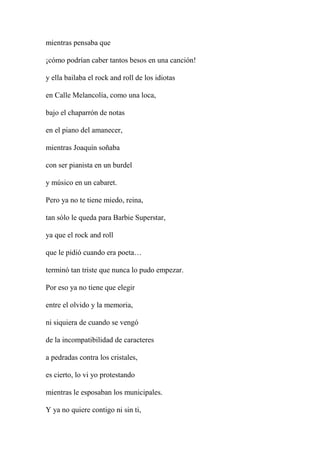 mientras pensaba que
¡cómo podrían caber tantos besos en una canción!
y ella bailaba el rock and roll de los idiotas
en Calle Melancolía, como una loca,
bajo el chaparrón de notas
en el piano del amanecer,
mientras Joaquín soñaba
con ser pianista en un burdel
y músico en un cabaret.
Pero ya no te tiene miedo, reina,
tan sólo le queda para Barbie Superstar,
ya que el rock and roll
que le pidió cuando era poeta…
terminó tan triste que nunca lo pudo empezar.
Por eso ya no tiene que elegir
entre el olvido y la memoria,
ni siquiera de cuando se vengó
de la incompatibilidad de caracteres
a pedradas contra los cristales,
es cierto, lo vi yo protestando
mientras le esposaban los municipales.
Y ya no quiere contigo ni sin ti,
 