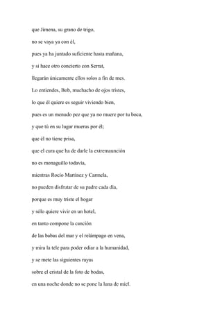 que Jimena, su grano de trigo,
no se vaya ya con él,
pues ya ha juntado suficiente hasta mañana,
y si hace otro concierto con Serrat,
llegarán únicamente ellos solos a fin de mes.
Lo entiendes, Bob, muchacho de ojos tristes,
lo que él quiere es seguir viviendo bien,
pues es un menudo pez que ya no muere por tu boca,
y que tú en su lugar mueras por él;
que él no tiene prisa,
que el cura que ha de darle la extremaunción
no es monaguillo todavía,
mientras Rocío Martínez y Carmela,
no pueden disfrutar de su padre cada día,
porque es muy triste el hogar
y sólo quiere vivir en un hotel,
en tanto compone la canción
de las babas del mar y el relámpago en vena,
y mira la tele para poder odiar a la humanidad,
y se mete las siguientes rayas
sobre el cristal de la foto de bodas,
en una noche donde no se pone la luna de miel.
 