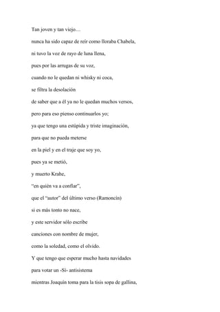 Tan joven y tan viejo…
nunca ha sido capaz de reír como lloraba Chabela,
ni tuvo la voz de rayo de luna llena,
pues por las arrugas de su voz,
cuando no le quedan ni whisky ni coca,
se filtra la desolación
de saber que a él ya no le quedan muchos versos,
pero para eso pienso continuarlos yo;
ya que tengo una estúpida y triste imaginación,
para que no pueda meterse
en la piel y en el traje que soy yo,
pues ya se metió,
y muerto Krahe,
“en quién va a confíar”,
que el “autor” del último verso (Ramoncín)
si es más tonto no nace,
y este servidor sólo escribe
canciones con nombre de mujer,
como la soledad, como el olvido.
Y que tengo que esperar mucho hasta navidades
para votar un -Sí- antisistema
mientras Joaquín toma para la tisis sopa de gallina,
 
