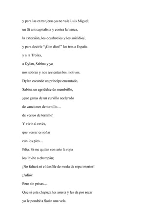 y para las extranjeras ya no vale Luis Miguel;
un Sí anticapitalista y contra la banca,
la extorsión, los desahucios y los suicidios;
y para decirle “¡Con dios!” los tres a España
y a la Troika,
a Dylan, Sabina y yo
nos sobran y nos revientan los motivos.
Dylan esconde un príncipe encantado,
Sabina un agridulce de membrillo,
¡que ganas de un cursillo acelerado
de canciones de tornillo…
de versos de tornillo!
Y vivir al revés,
que versar es soñar
con los pies…
Pdta. Si me quitan con arte la ropa
los invito a champán;
¡No faltará ni el desfile de moda de ropa interior!
¡Adiós!
Pero sin prisas…
Que si esta chapuza les asusta y les da por rezar
yo le pondré a Satán una vela,
 