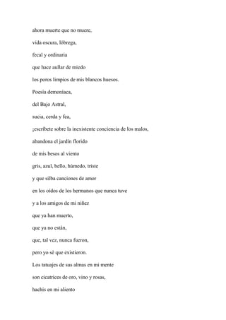 ahora muerte que no muere,
vida oscura, lóbrega,
fecal y ordinaria
que hace aullar de miedo
los poros limpios de mis blancos huesos.
Poesía demoníaca,
del Bajo Astral,
sucia, cerda y fea,
¡escríbete sobre la inexistente conciencia de los malos,
abandona el jardín florido
de mis besos al viento
gris, azul, bello, húmedo, triste
y que silba canciones de amor
en los oídos de los hermanos que nunca tuve
y a los amigos de mi niñez
que ya han muerto,
que ya no están,
que, tal vez, nunca fueron,
pero yo sé que existieron.
Los tatuajes de sus almas en mi mente
son cicatrices de oro, vino y rosas,
hachís en mi aliento
 