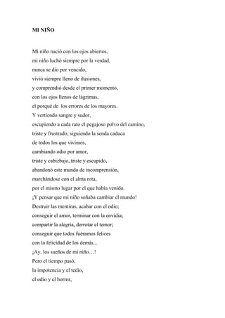 MI NIÑO
Mi niño nació con los ojos abiertos,
mi niño luchó siempre por la verdad,
nunca se dio por vencido,
vivió siempre lleno de ilusiones,
y comprendió desde el primer momento,
con los ojos llenos de lágrimas,
el porqué de los errores de los mayores.
Y vertiendo sangre y sudor,
escupiendo a cada rato el pegajoso polvo del camino,
triste y frustrado, siguiendo la senda caduca
de todos los que vivimos,
cambiando odio por amor,
triste y cabizbajo, triste y escupido,
abandonó este mundo de incomprensión,
marchándose con el alma rota,
por el mismo lugar por el que había venido.
¡Y pensar que mi niño soñaba cambiar el mundo!
Destruir las mentiras, acabar con el odio;
conseguir el amor, terminar con la envidia;
compartir la alegría, derrotar el temor;
conseguir que todos fuéramos felices
con la felicidad de los demás...
¡Ay, los sueños de mi niño…!
Pero el tiempo pasó,
la impotencia y el tedio,
el odio y el horror,
 
