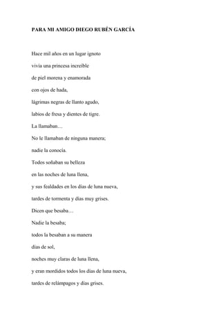 PARA MI AMIGO DIEGO RUBÉN GARCÍA
Hace mil años en un lugar ignoto
vivía una princesa increíble
de piel morena y enamorada
con ojos de hada,
lágrimas negras de llanto agudo,
labios de fresa y dientes de tigre.
La llamaban…
No le llamaban de ninguna manera;
nadie la conocía.
Todos soñaban su belleza
en las noches de luna llena,
y sus fealdades en los días de luna nueva,
tardes de tormenta y días muy grises.
Dicen que besaba…
Nadie la besaba;
todos la besaban a su manera
días de sol,
noches muy claras de luna llena,
y eran mordidos todos los días de luna nueva,
tardes de relámpagos y días grises.
 