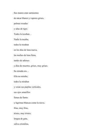 Sus manos eran sarmientos
de nácar blanco y vapores grises,
palmas rosadas
y uñas de tigre.
Todos la tocaban…
Nadie la tocaba;
todos la rozaban
en los días de luna nueva,
las noches de luna llena,
tardes de adioses
y días de muertes, grises, muy grises.
Su mirada era…
Ella no miraba;
todos la miraban
y veían sus pupilas verticales,
sus ojos amarillos
llenos de llanto
y lágrimas blancas como la nieve,
frías, muy frías,
tristes, muy tristes;
lengua de gata,
saliva cristalina,
 