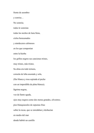 frente de asombro
y sonrisa…
No sonreía;
todos le sonreían
todas las noches de luna llena,
cielos huracanados
y atardeceres calimosos
en los que componían
entre la hierba
los grillos negros sus canciones tristes,
muy tristes, más tristes.
Su alma era todo ternura,
corazón de loba asustada y sola,
(flor blanca y rosa sujetada al pecho
con un imperdible de plata blanca);
lágrima negras,
voz de llanto aguda,
ojos muy negros como dos moras grandes, silvestres;
pies blanquiazules de espumas frías
sobre la rocas, que se enredaban y deshacían
en medio del mar
donde habitó un castillo
 