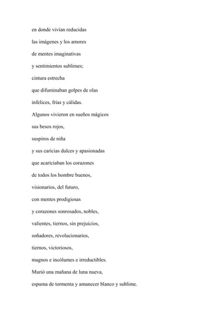 en donde vivían reducidas
las imágenes y los amores
de mentes imaginativas
y sentimientos sublimes;
cintura estrecha
que difuminaban golpes de olas
infelices, frías y cálidas.
Algunos vivieron en sueños mágicos
sus besos rojos,
suspiros de niña
y sus caricias dulces y apasionadas
que acariciaban los corazones
de todos los hombre buenos,
visionarios, del futuro,
con mentes prodigiosas
y corazones sonrosados, nobles,
valientes, tiernos, sin prejuicios,
soñadores, revolucionarios,
tiernos, victoriosos,
magnos e incólumes e irreductibles.
Murió una mañana de luna nueva,
espuma de tormenta y amanecer blanco y sublime.
 