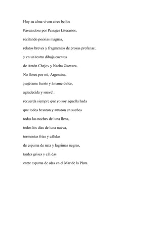 Hoy su alma viven aires bellos
Paseándose por Paisajes Literarios,
recitando poesías magnas,
relatos breves y fragmentos de prosas profanas;
y en un teatro dibuja cuentos
de Antón Chejov y Nacha Guevara.
No llores por mí, Argentina,
¡sujétame fuerte y ámame dulce,
agradecida y suave!;
recuerda siempre que yo soy aquella hada
que todos besaron y amaron en sueños
todas las noches de luna llena,
todos los días de luna nueva,
tormentas frías y cálidas
de espuma de nata y lágrimas negras,
tardes grises y cálidas
entre espuma de olas en el Mar de la Plata.
 