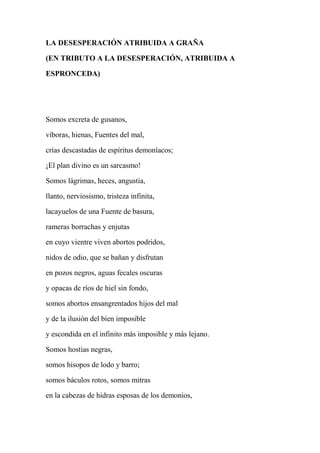 LA DESESPERACIÓN ATRIBUIDA A GRAÑA
(EN TRIBUTO A LA DESESPERACIÓN, ATRIBUIDA A
ESPRONCEDA)
Somos excreta de gusanos,
víboras, hienas, Fuentes del mal,
crías descastadas de espíritus demoníacos;
¡El plan divino es un sarcasmo!
Somos lágrimas, heces, angustia,
llanto, nerviosismo, tristeza infinita,
lacayuelos de una Fuente de basura,
rameras borrachas y enjutas
en cuyo vientre viven abortos podridos,
nidos de odio, que se bañan y disfrutan
en pozos negros, aguas fecales oscuras
y opacas de ríos de hiel sin fondo,
somos abortos ensangrentados hijos del mal
y de la ilusión del bien imposible
y escondida en el infinito más imposible y más lejano.
Somos hostias negras,
somos hisopos de lodo y barro;
somos báculos rotos, somos mitras
en la cabezas de hidras esposas de los demonios,
 