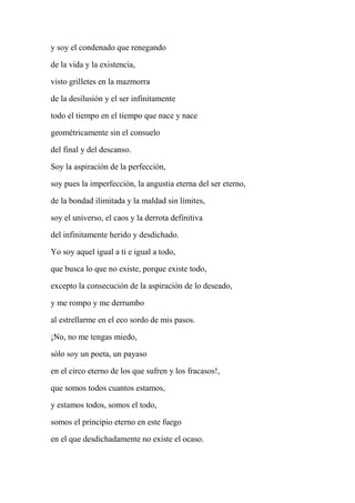 y soy el condenado que renegando
de la vida y la existencia,
visto grilletes en la mazmorra
de la desilusión y el ser infinitamente
todo el tiempo en el tiempo que nace y nace
geométricamente sin el consuelo
del final y del descanso.
Soy la aspiración de la perfección,
soy pues la imperfección, la angustia eterna del ser eterno,
de la bondad ilimitada y la maldad sin límites,
soy el universo, el caos y la derrota definitiva
del infinitamente herido y desdichado.
Yo soy aquel igual a ti e igual a todo,
que busca lo que no existe, porque existe todo,
excepto la consecución de la aspiración de lo deseado,
y me rompo y me derrumbo
al estrellarme en el eco sordo de mis pasos.
¡No, no me tengas miedo,
sólo soy un poeta, un payaso
en el circo eterno de los que sufren y los fracasos!,
que somos todos cuantos estamos,
y estamos todos, somos el todo,
somos el principio eterno en este fuego
en el que desdichadamente no existe el ocaso.
 