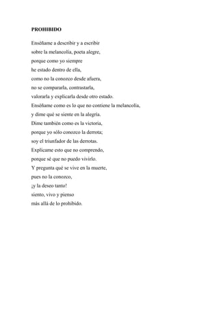 PROHIBIDO
Enséñame a describir y a escribir
sobre la melancolía, poeta alegre,
porque como yo siempre
he estado dentro de ella,
como no la conozco desde afuera,
no se compararla, contrastarla,
valorarla y explicarla desde otro estado.
Enséñame como es lo que no contiene la melancolía,
y dime qué se siente en la alegría.
Dime también como es la victoria,
porque yo sólo conozco la derrota;
soy el triunfador de las derrotas.
Explícame esto que no comprendo,
porque sé que no puedo vivirlo.
Y pregunta qué se vive en la muerte,
pues no la conozco,
¡y la deseo tanto!
siento, vivo y pienso
más allá de lo prohibido.
 