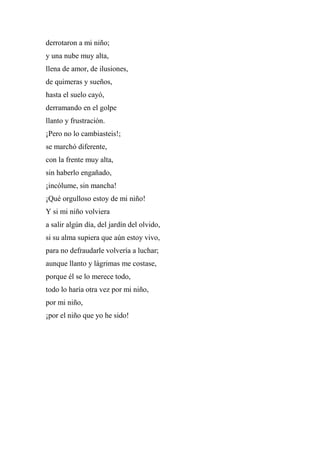 derrotaron a mi niño;
y una nube muy alta,
llena de amor, de ilusiones,
de quimeras y sueños,
hasta el suelo cayó,
derramando en el golpe
llanto y frustración.
¡Pero no lo cambiasteis!;
se marchó diferente,
con la frente muy alta,
sin haberlo engañado,
¡incólume, sin mancha!
¡Qué orgulloso estoy de mi niño!
Y si mi niño volviera
a salir algún día, del jardín del olvido,
si su alma supiera que aún estoy vivo,
para no defraudarle volvería a luchar;
aunque llanto y lágrimas me costase,
porque él se lo merece todo,
todo lo haría otra vez por mi niño,
por mi niño,
¡por el niño que yo he sido!
 